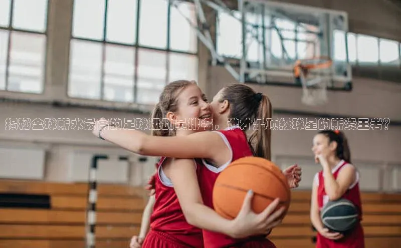 球速体育welcome百度教育揭秘全球薪水最高的足球运动员排名，谁才是顶级球星的薪资王者？