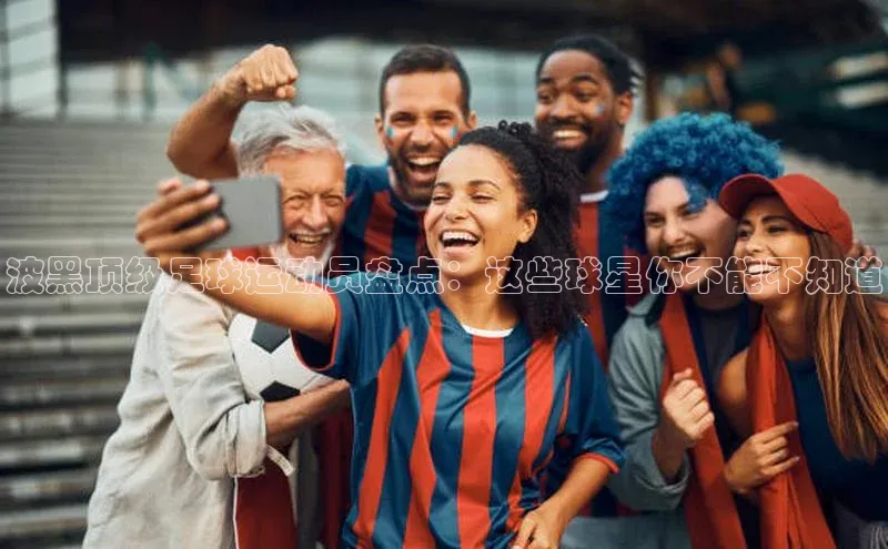 球速体育遥望科技波黑顶级足球运动员盘点：这些球星你不能不知道