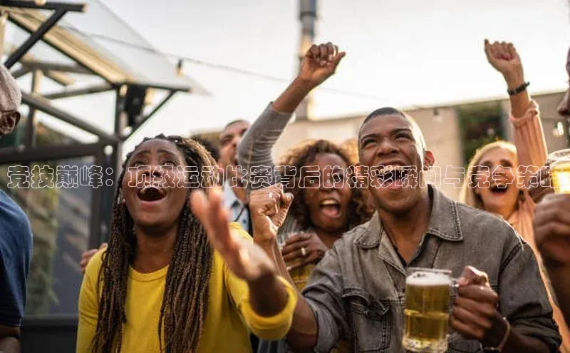 竞技巅峰：顶级运动比赛背后的精彩瞬间与竞争策略