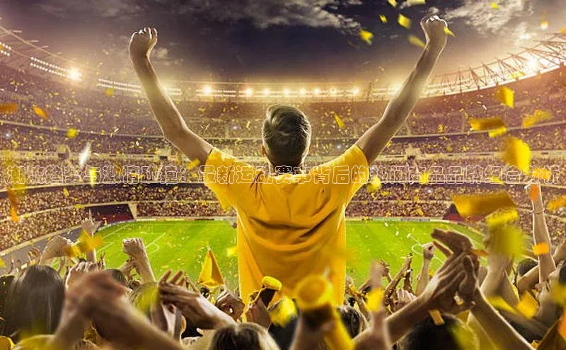 潮流趋势与激情碰撞：最新运动赛事背后的热门商品品牌组合分析