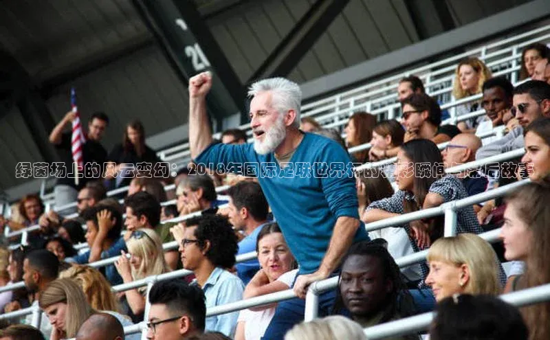 绿茵场上的风云变幻：2018年国际足联世界杯的精彩瞬间与幕后故事