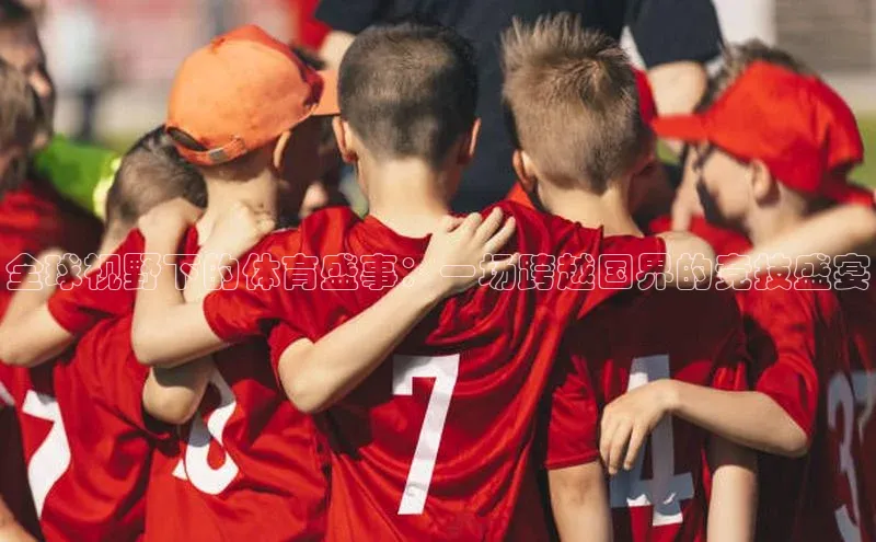 全球视野下的体育盛事：一场跨越国界的竞技盛宴