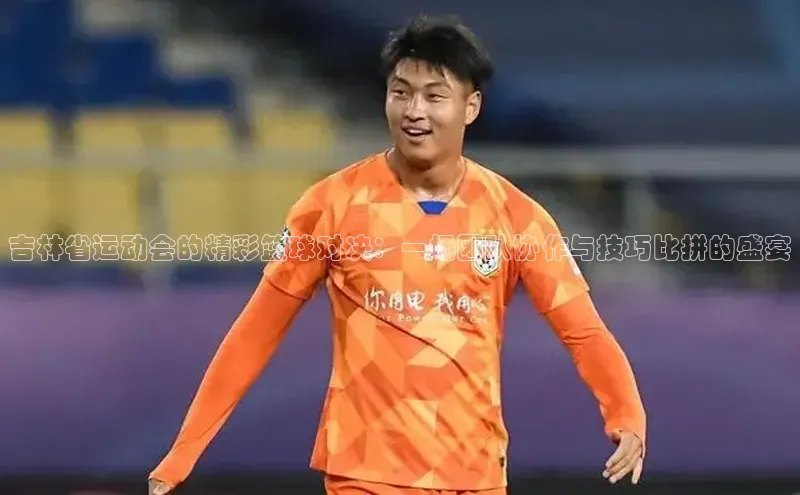 吉林省运动会的精彩篮球对决：一场团队协作与技巧比拼的盛宴